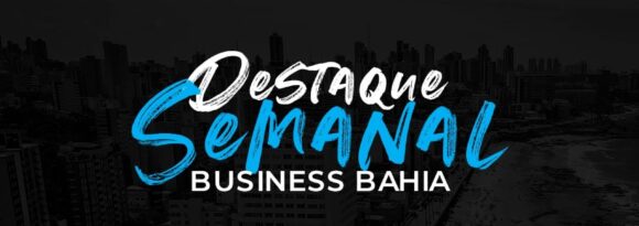 Destaques Business Bahia – Os principais fatos econômicos da semana
